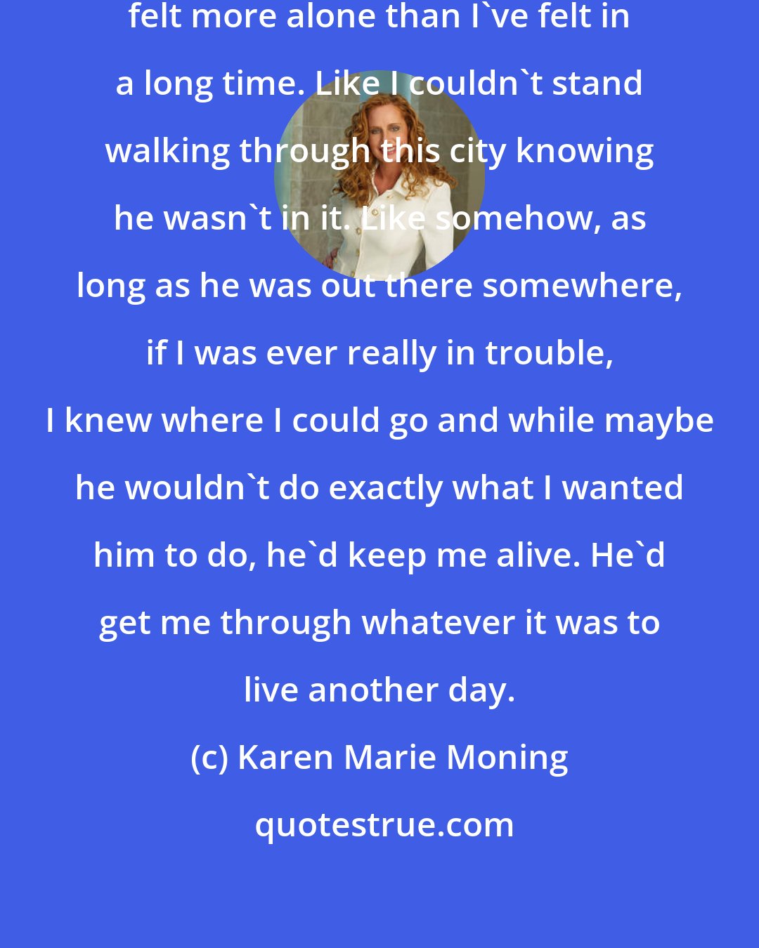 Karen Marie Moning: When I thought I'd killed him, I felt more alone than I've felt in a long time. Like I couldn't stand walking through this city knowing he wasn't in it. Like somehow, as long as he was out there somewhere, if I was ever really in trouble, I knew where I could go and while maybe he wouldn't do exactly what I wanted him to do, he'd keep me alive. He'd get me through whatever it was to live another day.