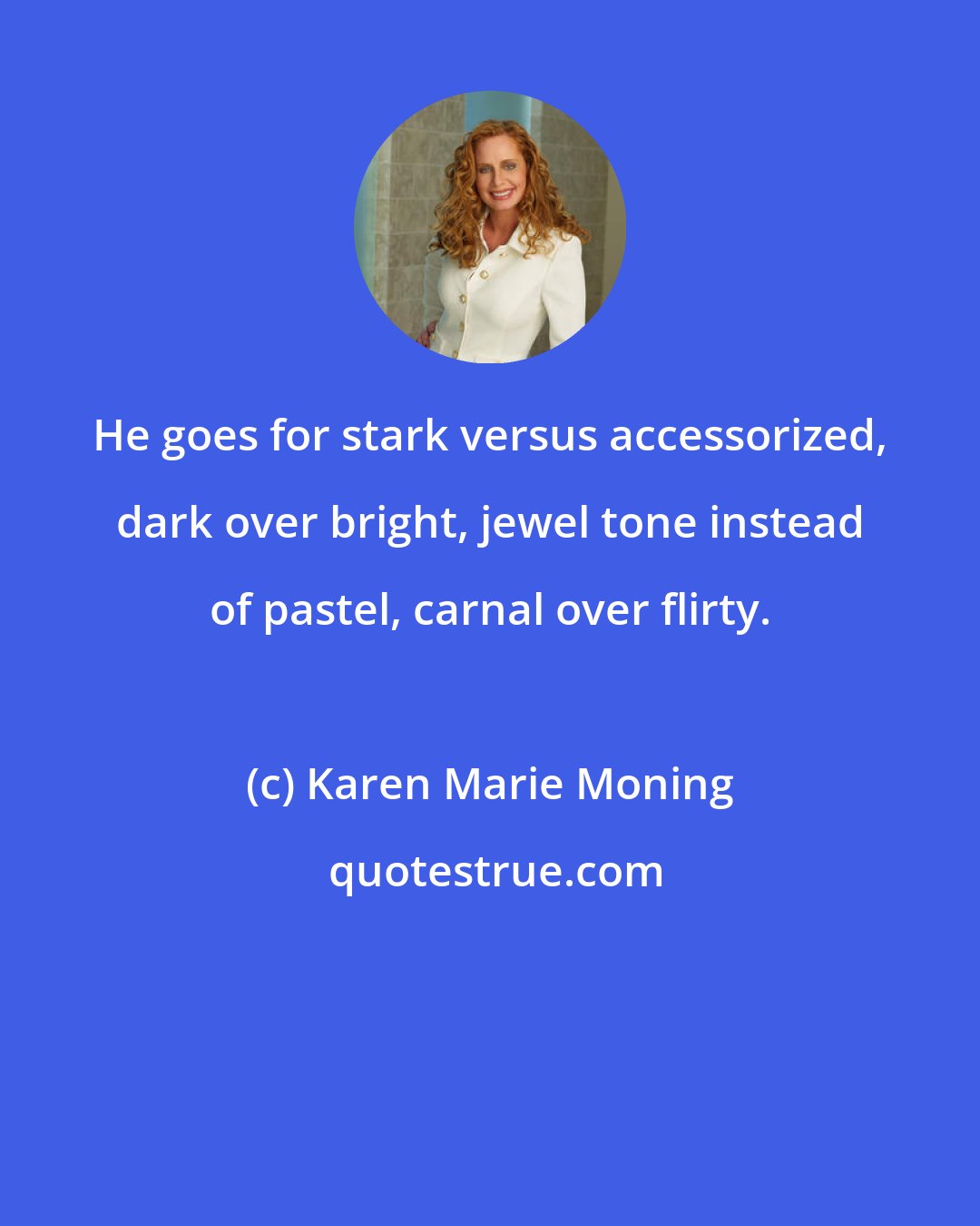 Karen Marie Moning: He goes for stark versus accessorized, dark over bright, jewel tone instead of pastel, carnal over flirty.