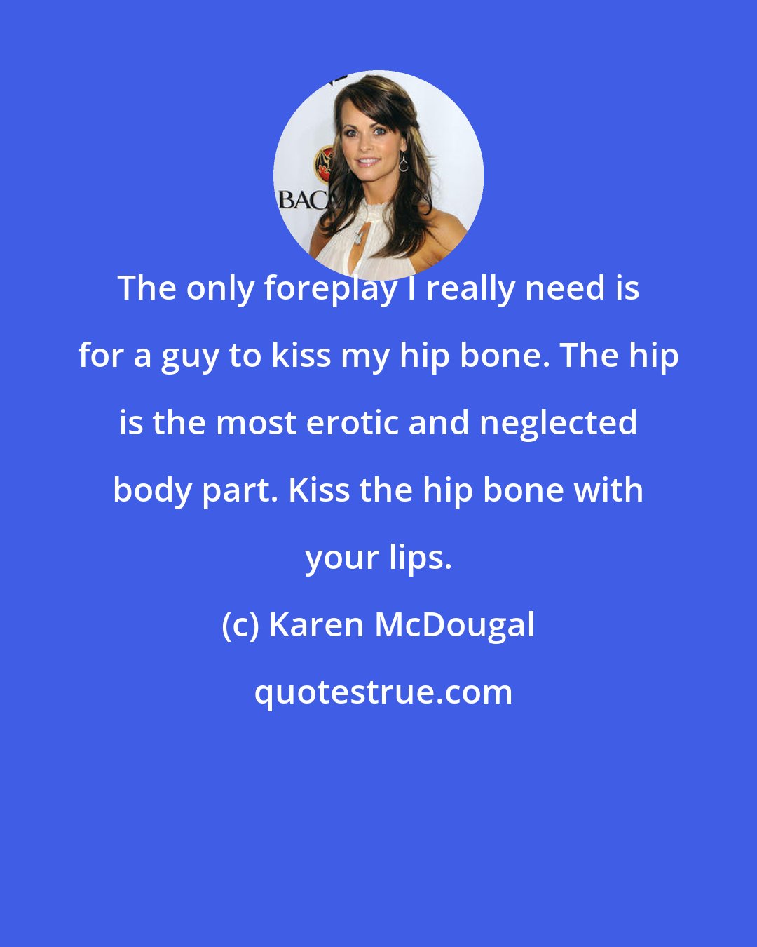 Karen McDougal: The only foreplay I really need is for a guy to kiss my hip bone. The hip is the most erotic and neglected body part. Kiss the hip bone with your lips.