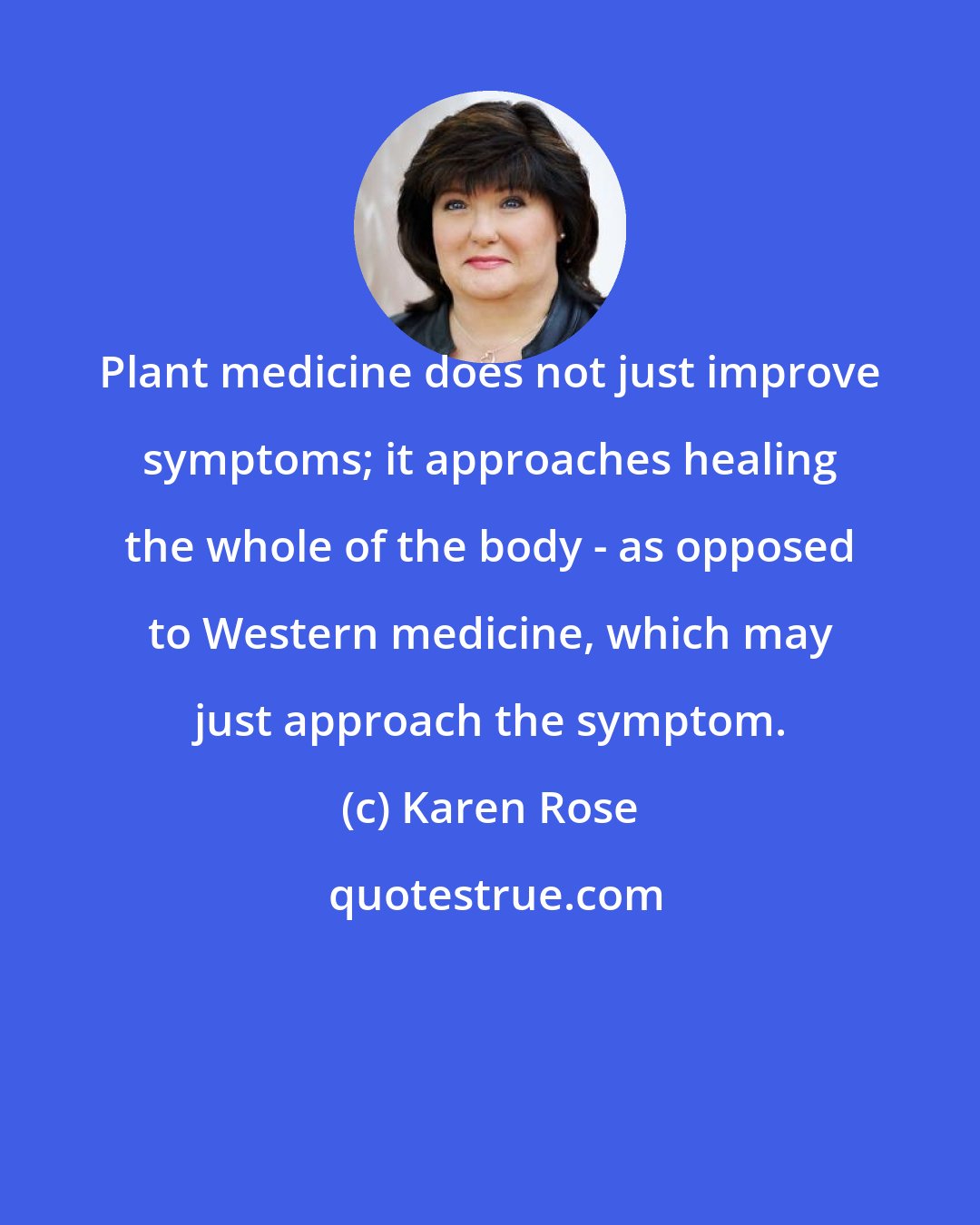 Karen Rose: Plant medicine does not just improve symptoms; it approaches healing the whole of the body - as opposed to Western medicine, which may just approach the symptom.