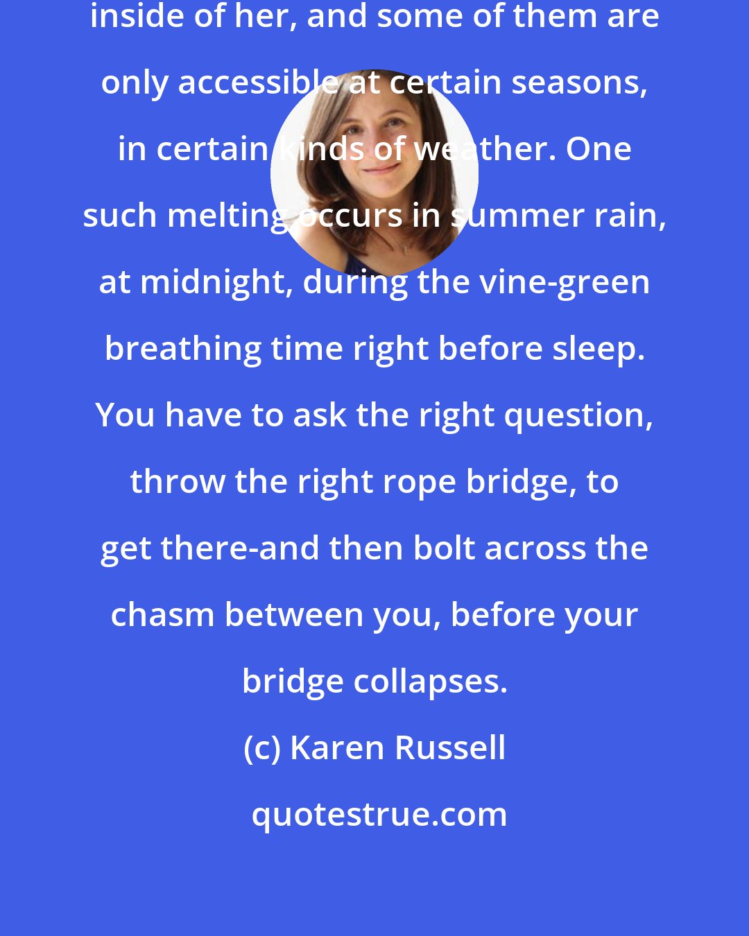 Karen Russell: My older sister has entire kingdoms inside of her, and some of them are only accessible at certain seasons, in certain kinds of weather. One such melting occurs in summer rain, at midnight, during the vine-green breathing time right before sleep. You have to ask the right question, throw the right rope bridge, to get there-and then bolt across the chasm between you, before your bridge collapses.