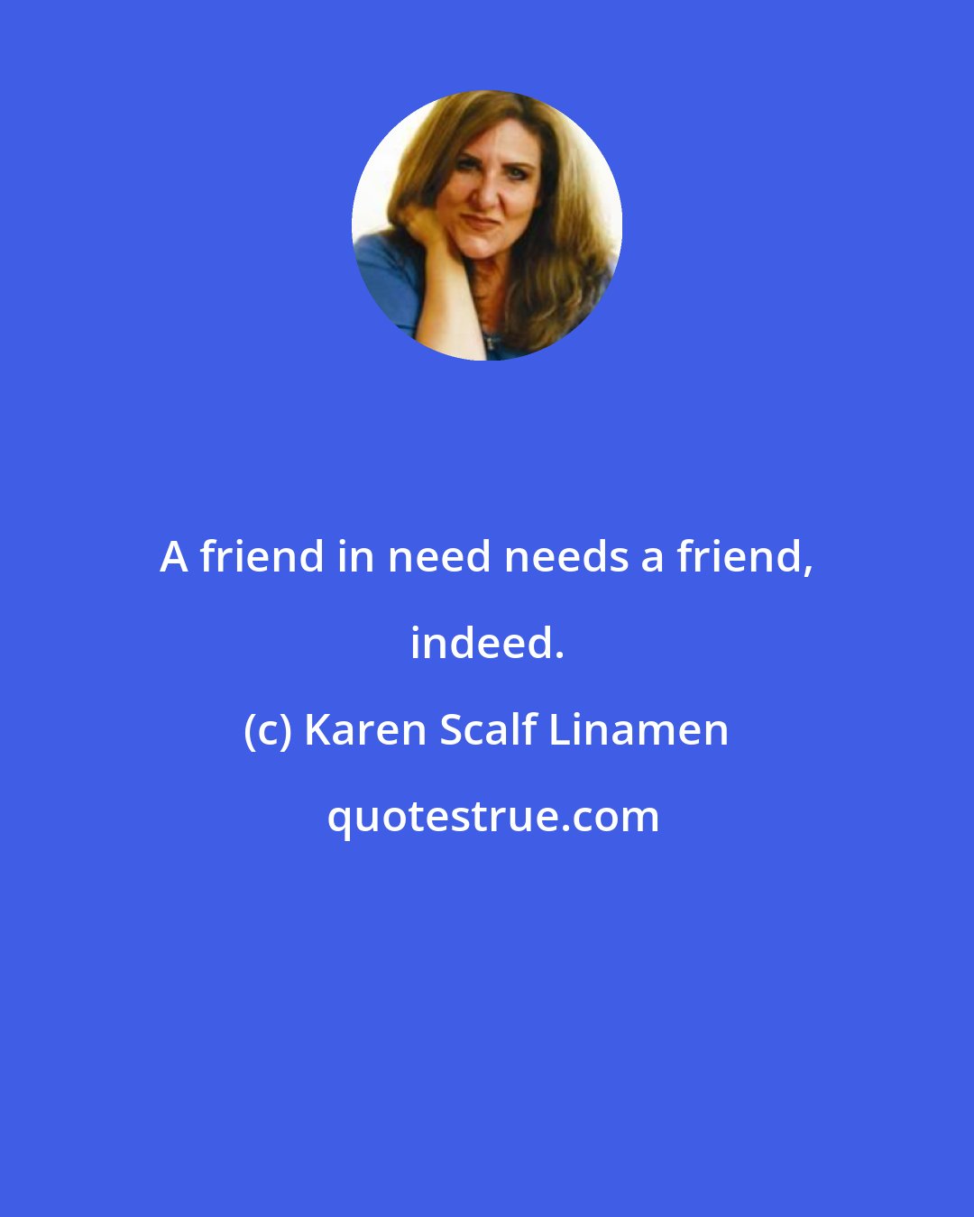 Karen Scalf Linamen: A friend in need needs a friend, indeed.