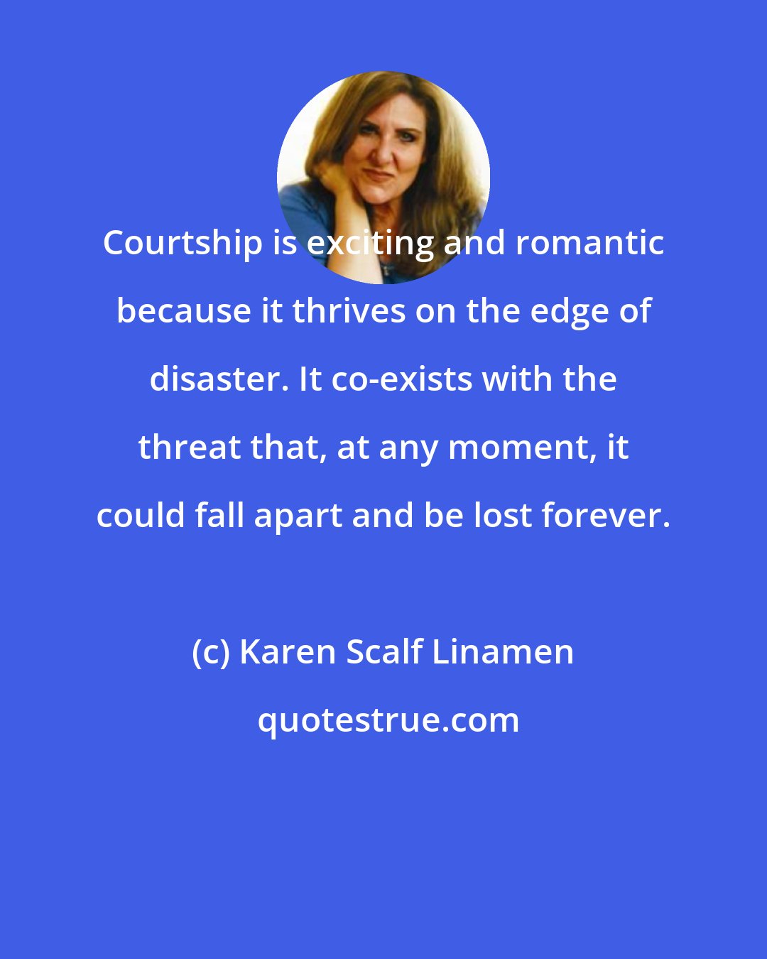 Karen Scalf Linamen: Courtship is exciting and romantic because it thrives on the edge of disaster. It co-exists with the threat that, at any moment, it could fall apart and be lost forever.