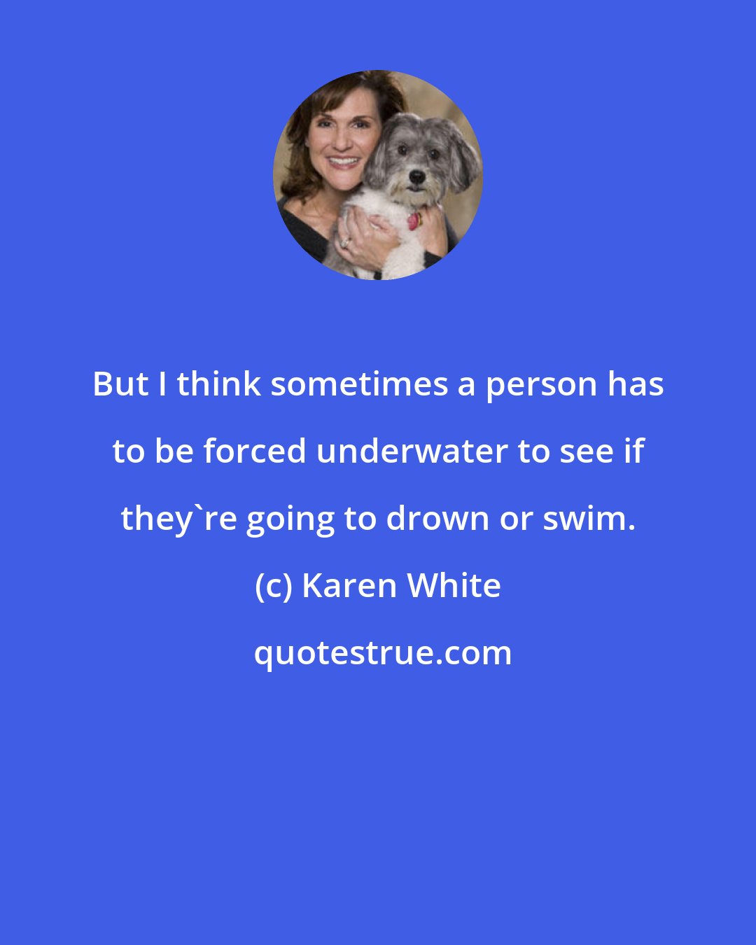 Karen White: But I think sometimes a person has to be forced underwater to see if they're going to drown or swim.