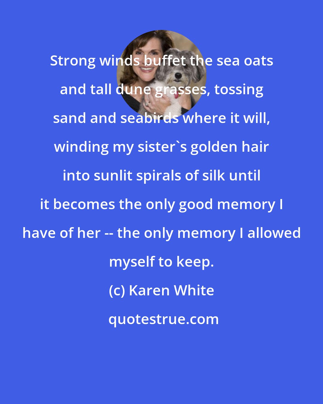 Karen White: Strong winds buffet the sea oats and tall dune grasses, tossing sand and seabirds where it will, winding my sister's golden hair into sunlit spirals of silk until it becomes the only good memory I have of her -- the only memory I allowed myself to keep.