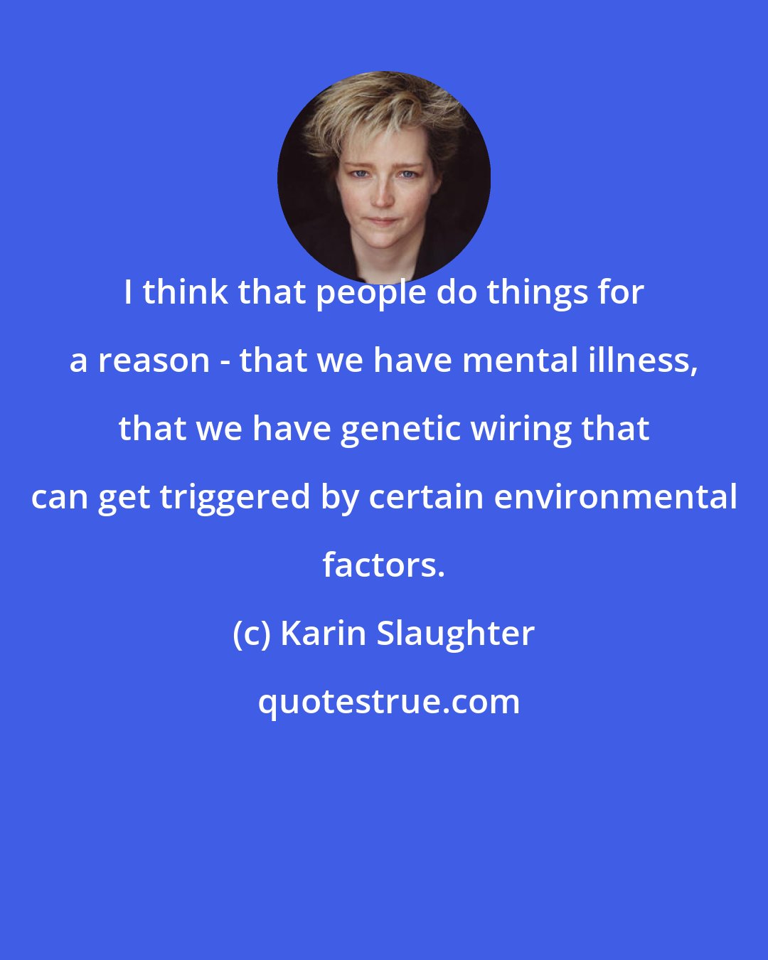 Karin Slaughter: I think that people do things for a reason - that we have mental illness, that we have genetic wiring that can get triggered by certain environmental factors.