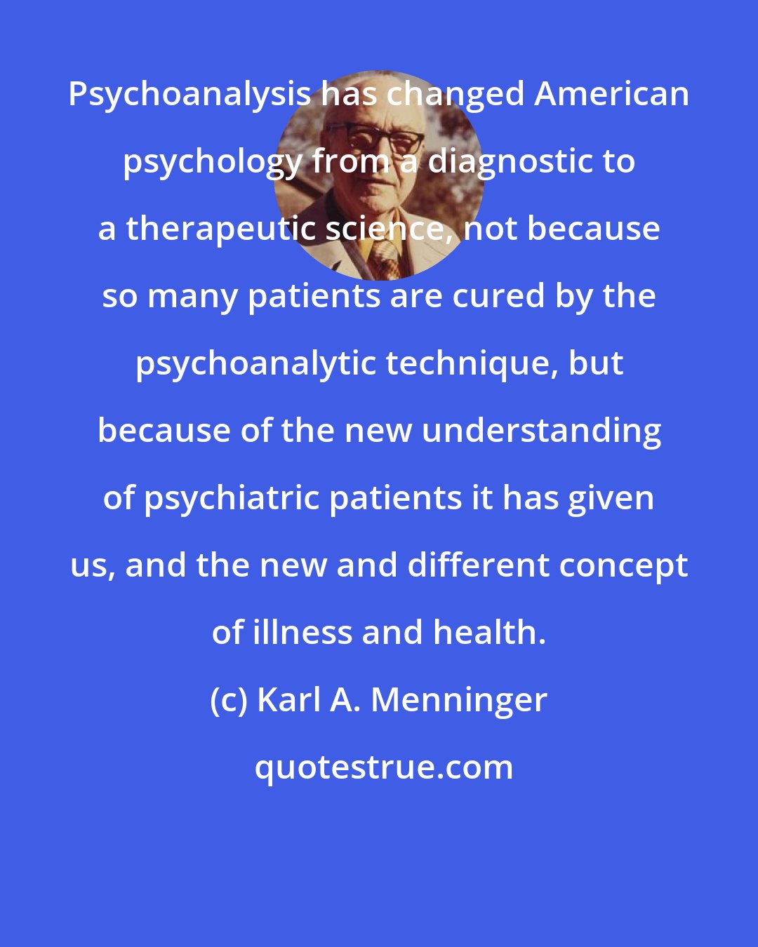 Karl A. Menninger: Psychoanalysis has changed American psychology from a diagnostic to a therapeutic science, not because so many patients are cured by the psychoanalytic technique, but because of the new understanding of psychiatric patients it has given us, and the new and different concept of illness and health.