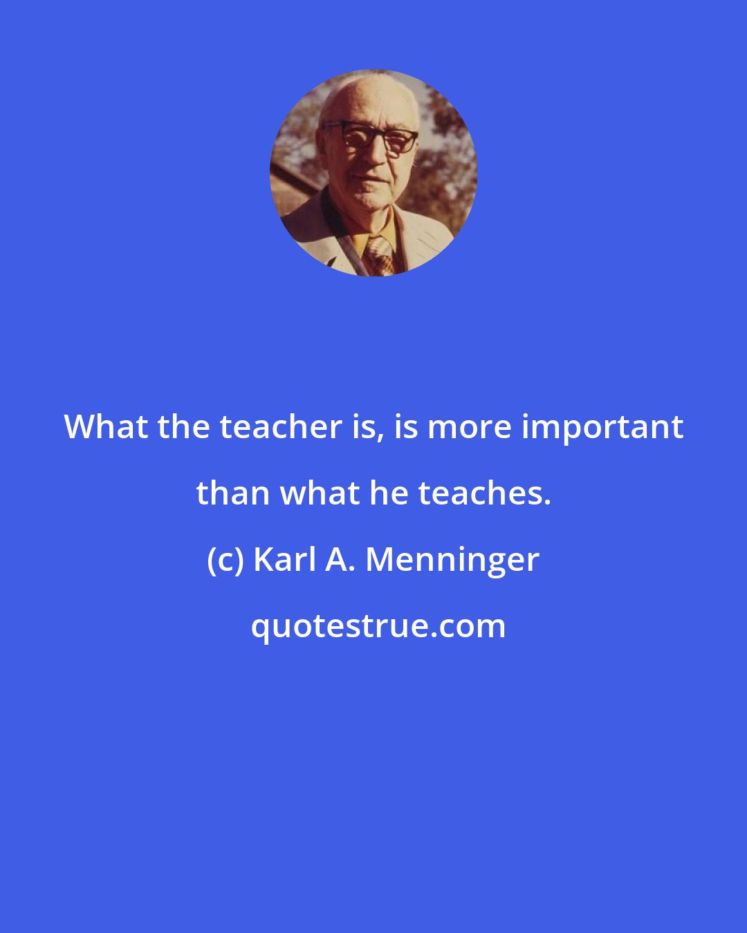 Karl A. Menninger: What the teacher is, is more important than what he teaches.