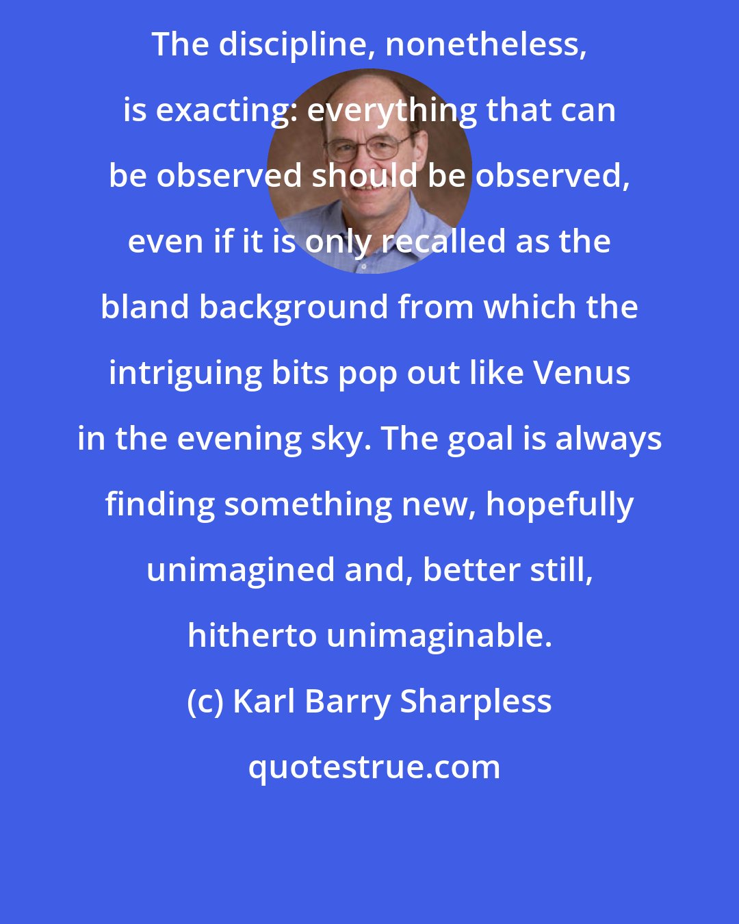 Karl Barry Sharpless: The discipline, nonetheless, is exacting: everything that can be observed should be observed, even if it is only recalled as the bland background from which the intriguing bits pop out like Venus in the evening sky. The goal is always finding something new, hopefully unimagined and, better still, hitherto unimaginable.