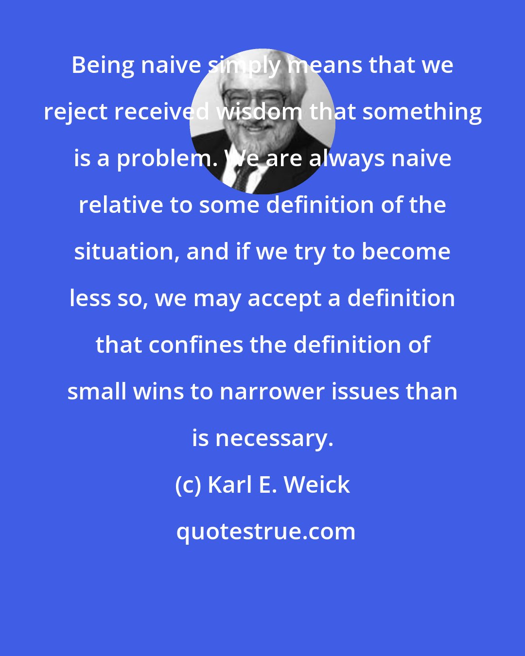 Karl E. Weick: Being naive simply means that we reject received wisdom that something is a problem. We are always naive relative to some definition of the situation, and if we try to become less so, we may accept a definition that confines the definition of small wins to narrower issues than is necessary.