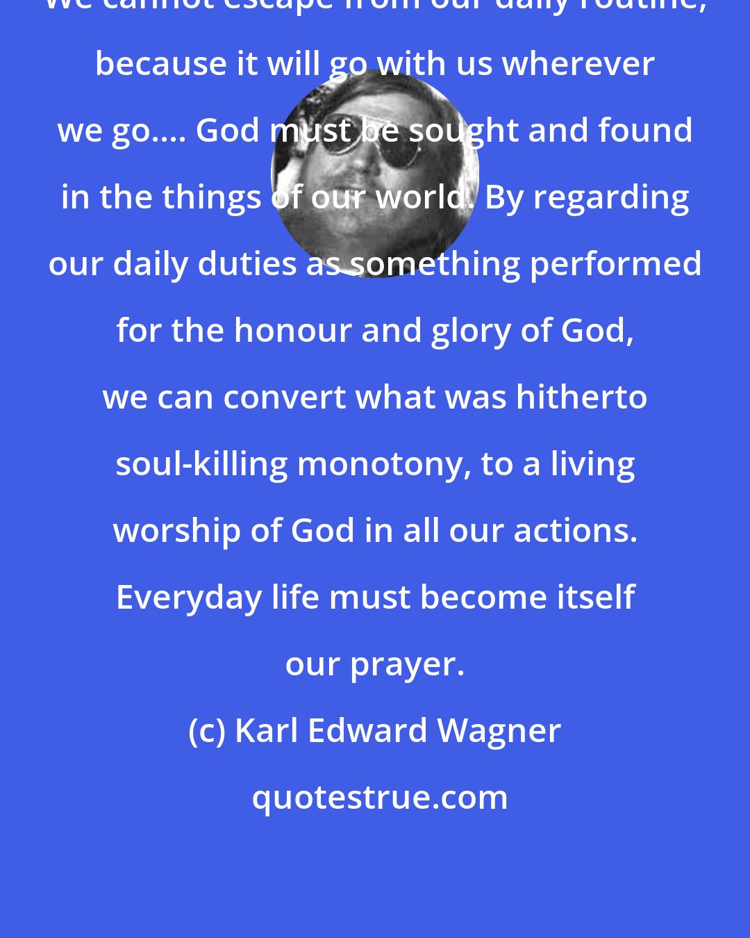 Karl Edward Wagner: We cannot escape from our daily routine, because it will go with us wherever we go.... God must be sought and found in the things of our world. By regarding our daily duties as something performed for the honour and glory of God, we can convert what was hitherto soul-killing monotony, to a living worship of God in all our actions. Everyday life must become itself our prayer.