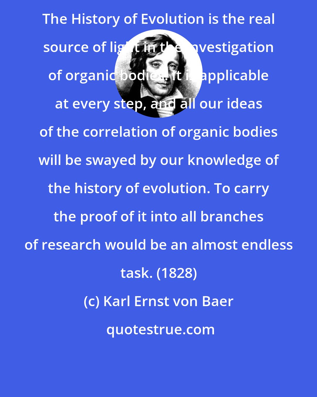 Karl Ernst von Baer: The History of Evolution is the real source of light in the investigation of organic bodies. It is applicable at every step, and all our ideas of the correlation of organic bodies will be swayed by our knowledge of the history of evolution. To carry the proof of it into all branches of research would be an almost endless task. (1828)