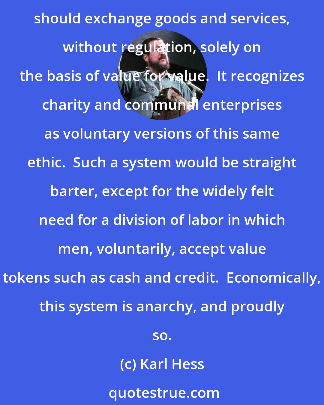 Karl Hess: Laissez-faire capitalism, or anarchocapitalism, is simply the economic form of the libertarian ethic.  Laissez-faire capitalism encompasses the notion that men should exchange goods and services, without regulation, solely on the basis of value for value.  It recognizes charity and communal enterprises as voluntary versions of this same ethic.  Such a system would be straight barter, except for the widely felt need for a division of labor in which men, voluntarily, accept value tokens such as cash and credit.  Economically, this system is anarchy, and proudly so.