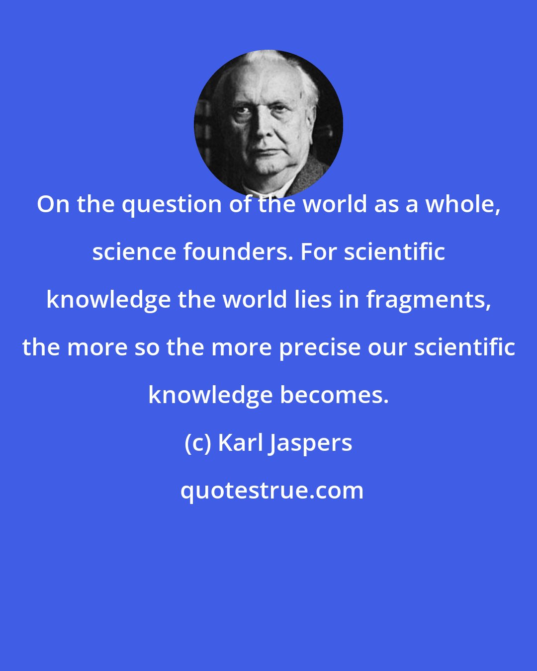 Karl Jaspers: On the question of the world as a whole, science founders. For scientific knowledge the world lies in fragments, the more so the more precise our scientific knowledge becomes.