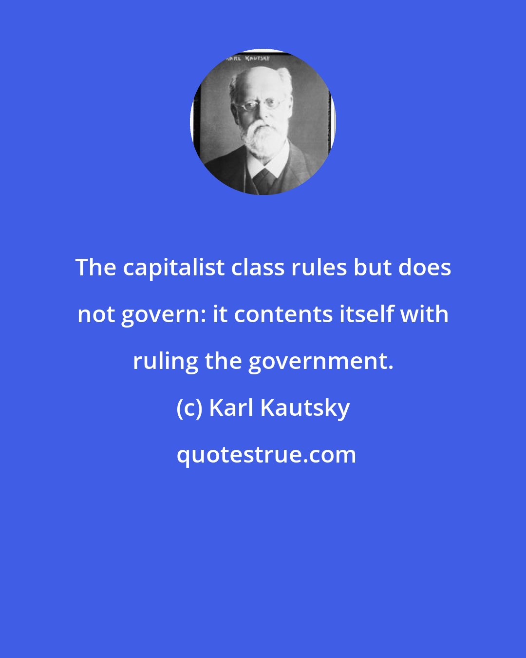 Karl Kautsky: The capitalist class rules but does not govern: it contents itself with ruling the government.