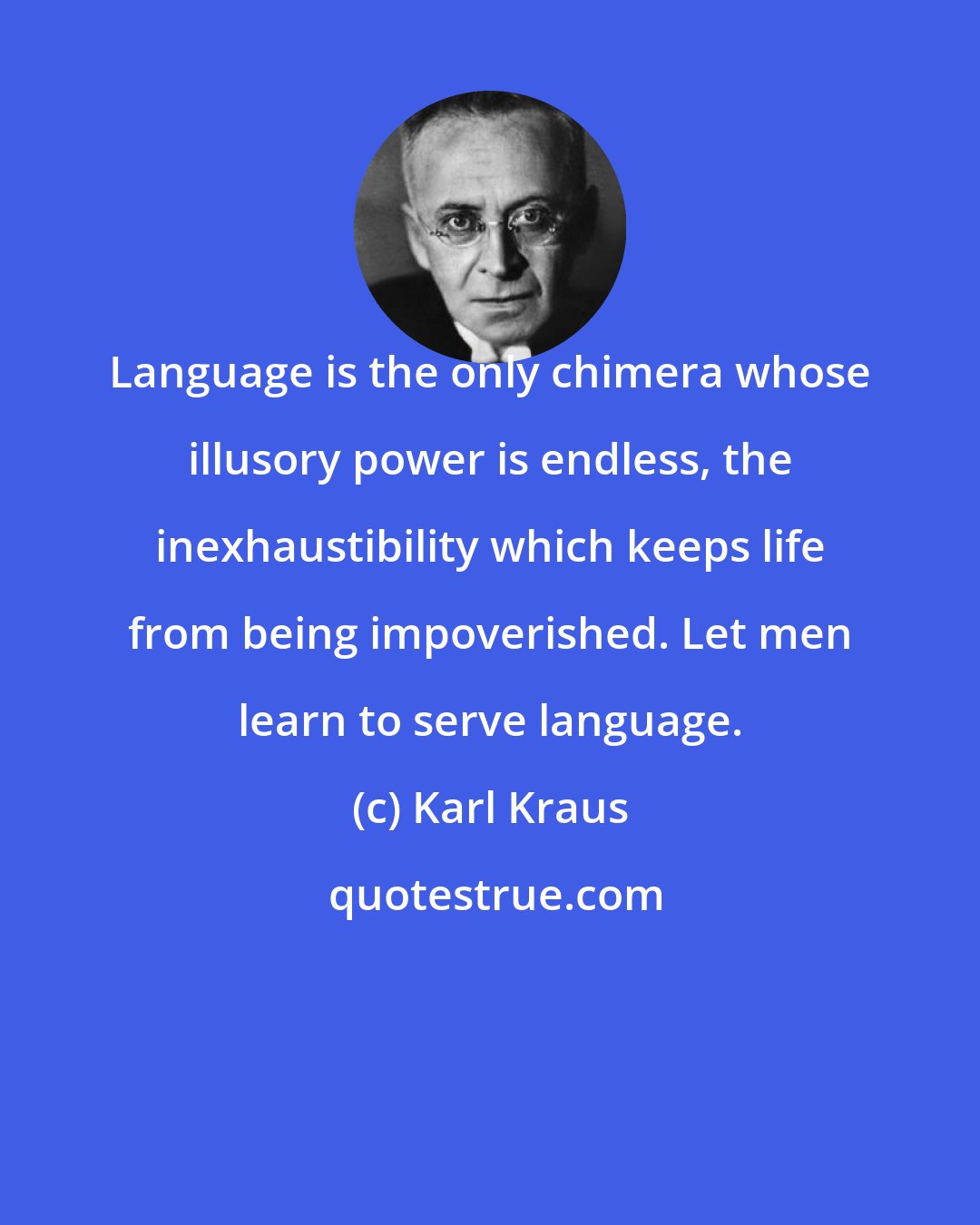 Karl Kraus: Language is the only chimera whose illusory power is endless, the inexhaustibility which keeps life from being impoverished. Let men learn to serve language.
