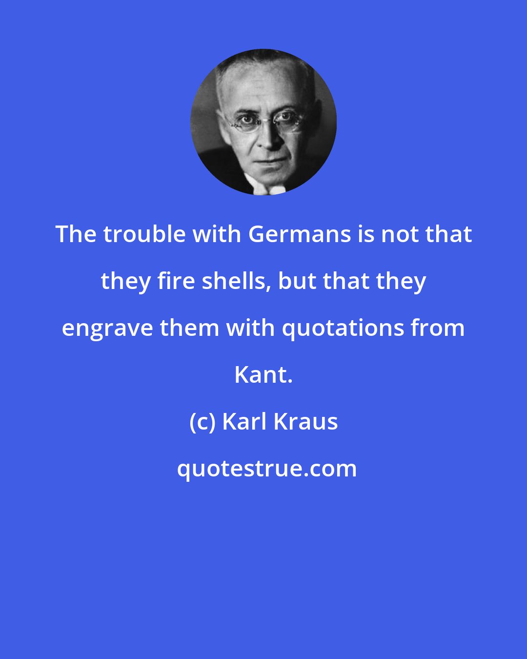 Karl Kraus: The trouble with Germans is not that they fire shells, but that they engrave them with quotations from Kant.