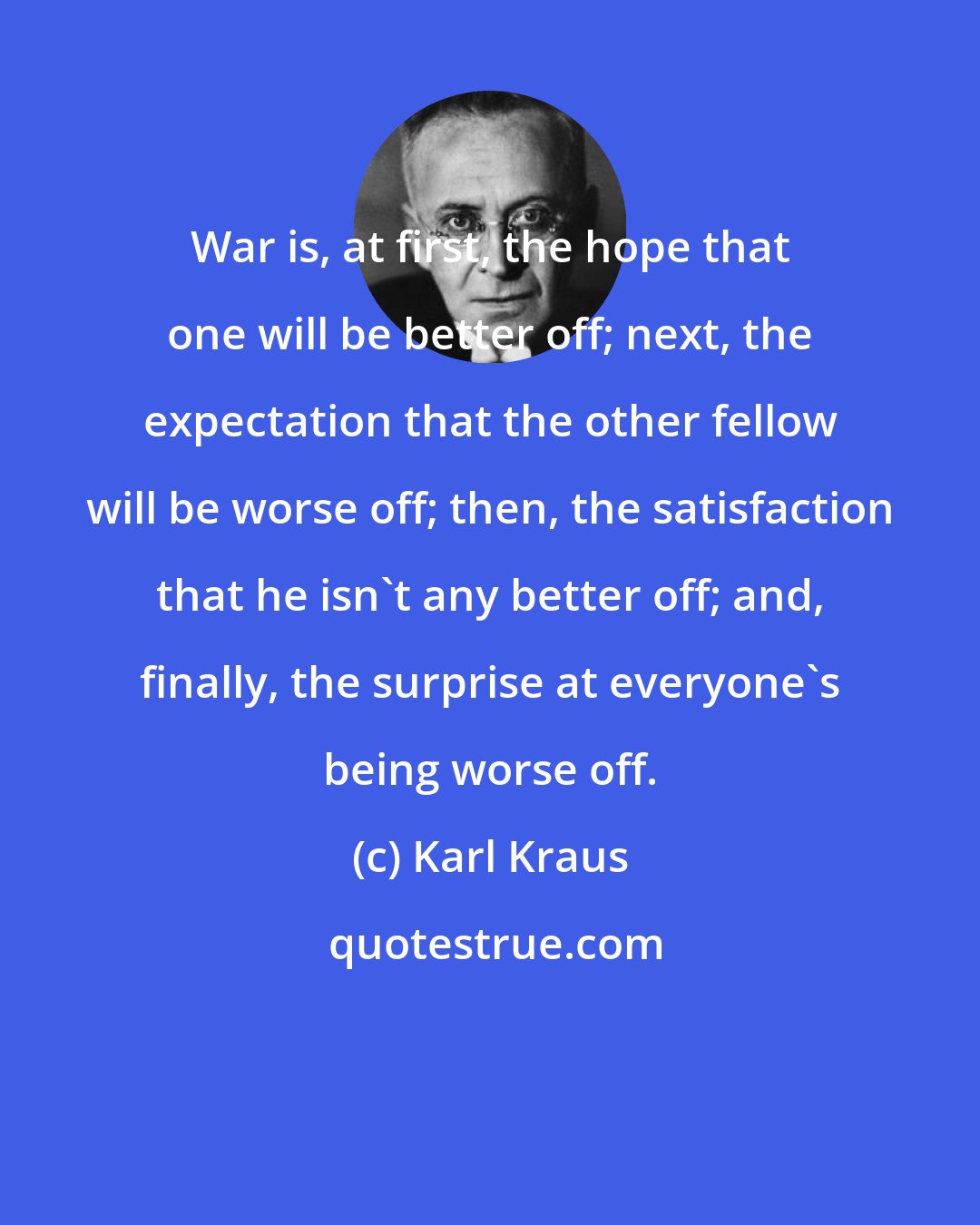 Karl Kraus: War is, at first, the hope that one will be better off; next, the expectation that the other fellow will be worse off; then, the satisfaction that he isn't any better off; and, finally, the surprise at everyone's being worse off.