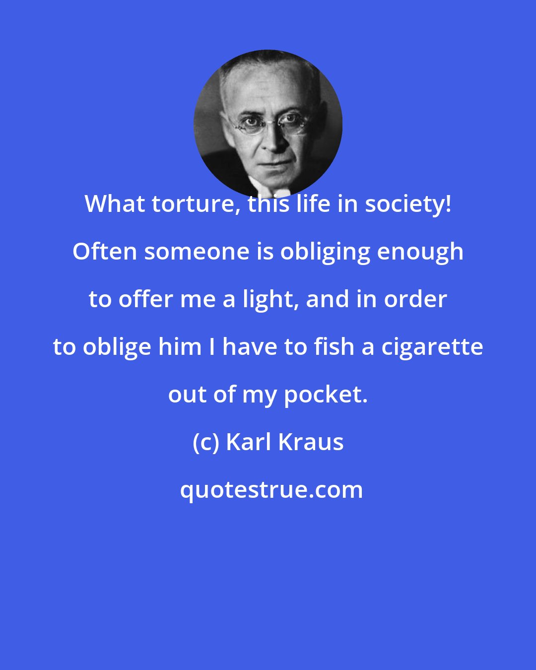 Karl Kraus: What torture, this life in society! Often someone is obliging enough to offer me a light, and in order to oblige him I have to fish a cigarette out of my pocket.