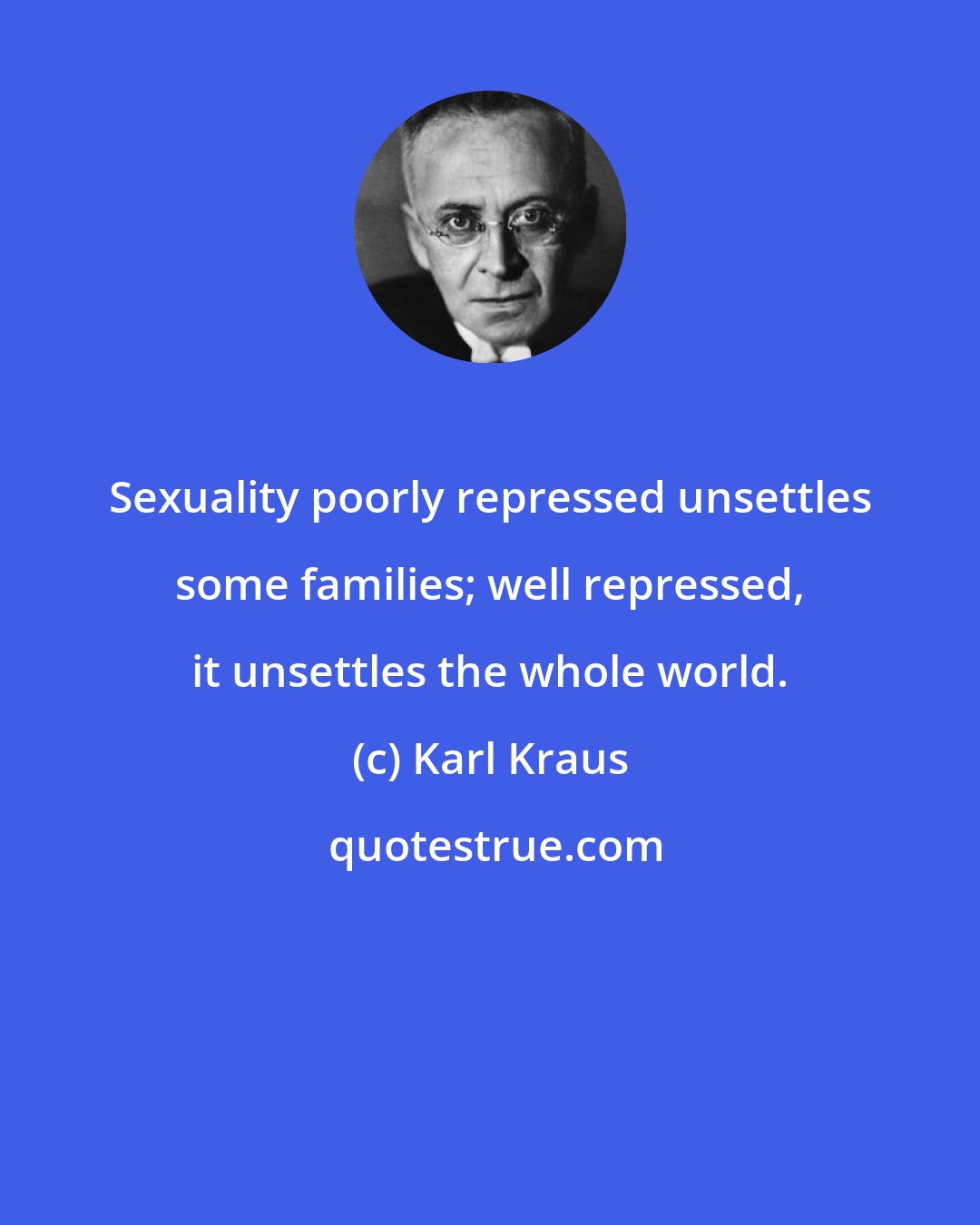 Karl Kraus: Sexuality poorly repressed unsettles some families; well repressed, it unsettles the whole world.