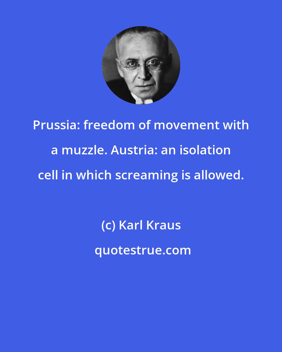 Karl Kraus: Prussia: freedom of movement with a muzzle. Austria: an isolation cell in which screaming is allowed.