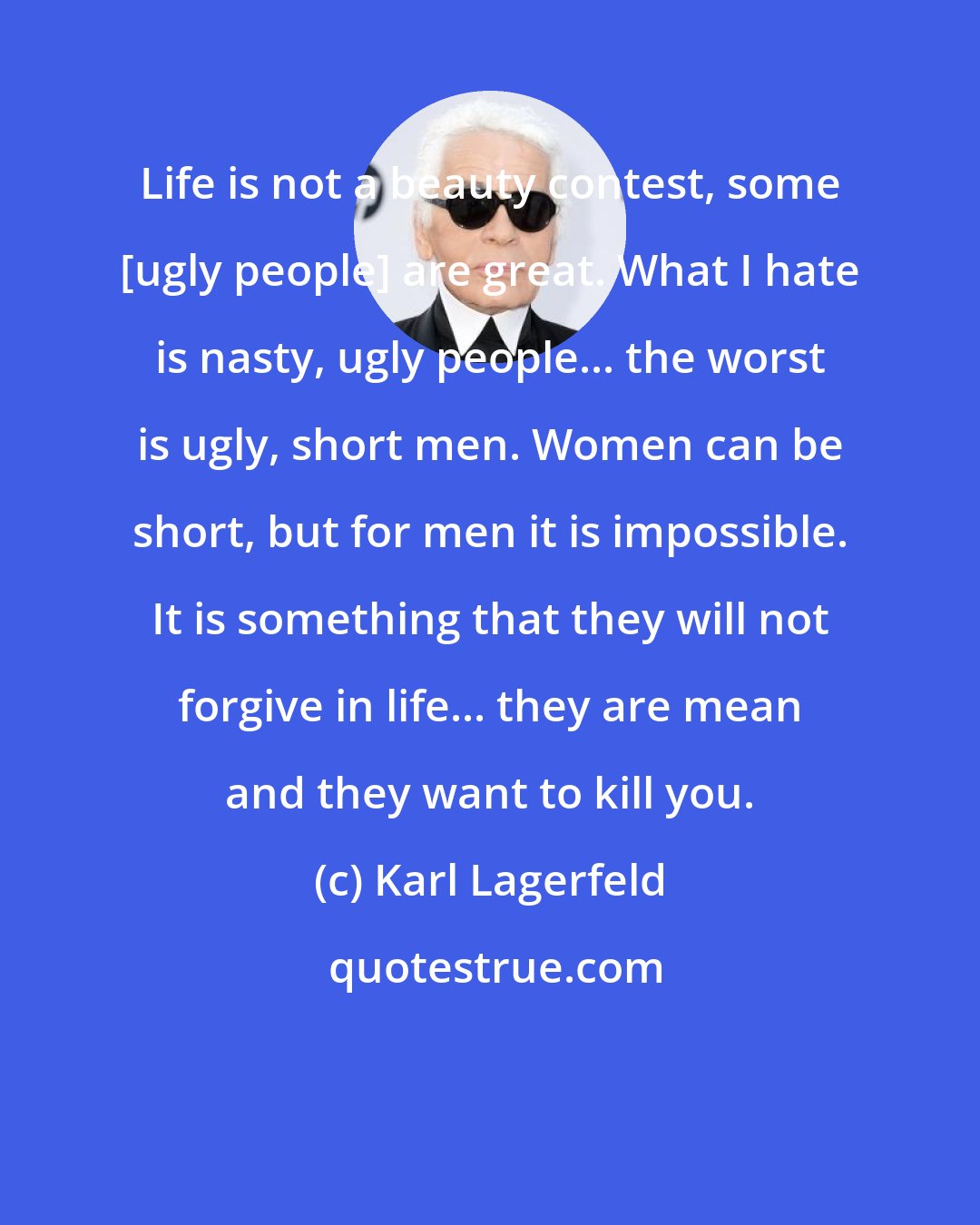 Karl Lagerfeld: Life is not a beauty contest, some [ugly people] are great. What I hate is nasty, ugly people... the worst is ugly, short men. Women can be short, but for men it is impossible. It is something that they will not forgive in life... they are mean and they want to kill you.