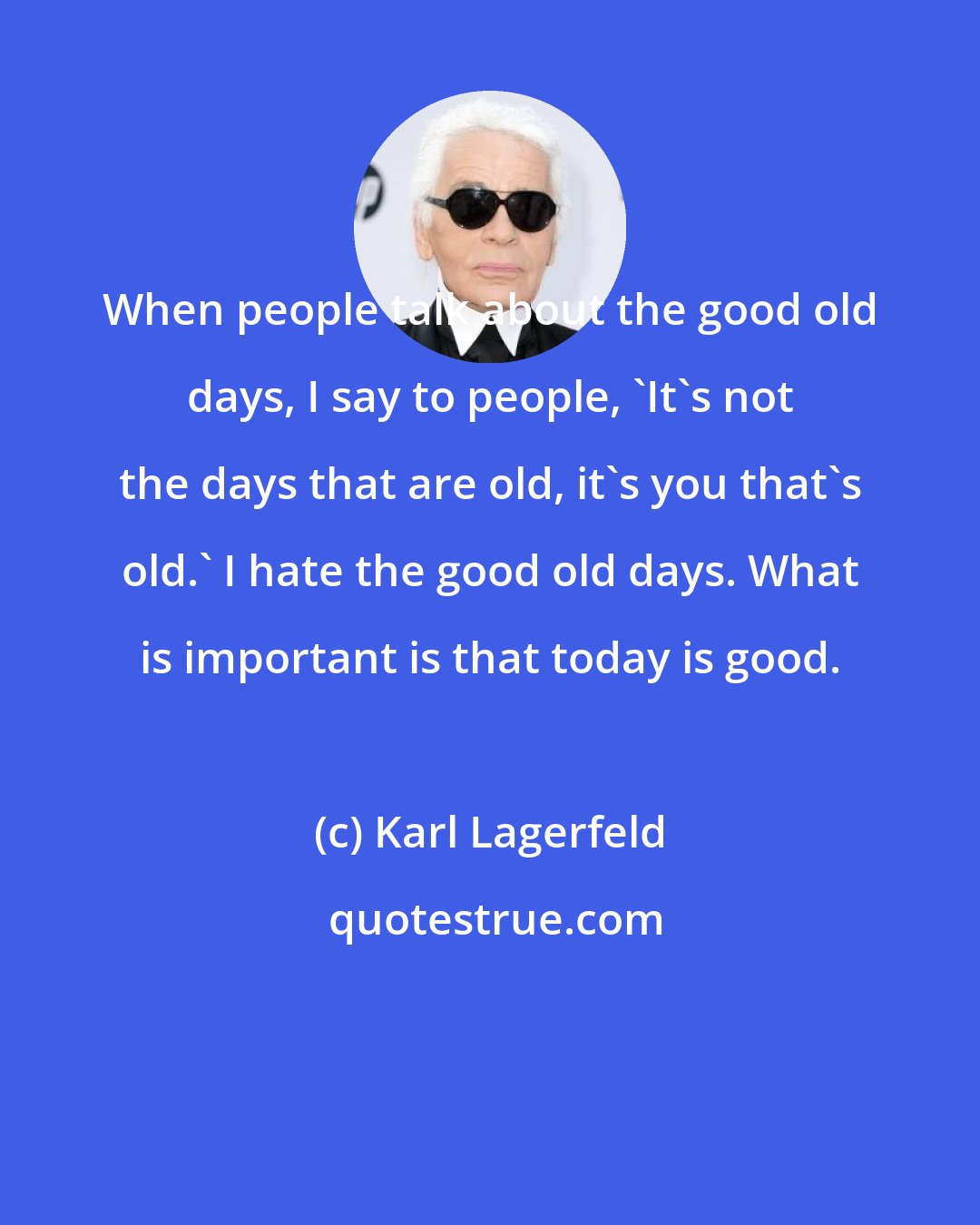 Karl Lagerfeld: When people talk about the good old days, I say to people, 'It's not the days that are old, it's you that's old.' I hate the good old days. What is important is that today is good.