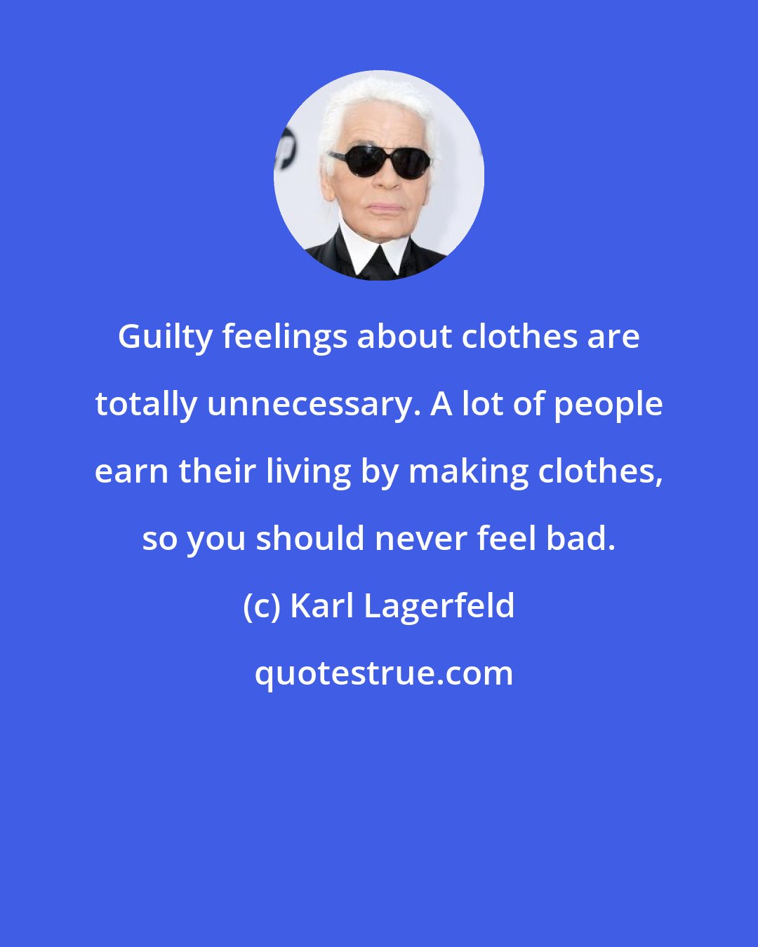 Karl Lagerfeld: Guilty feelings about clothes are totally unnecessary. A lot of people earn their living by making clothes, so you should never feel bad.