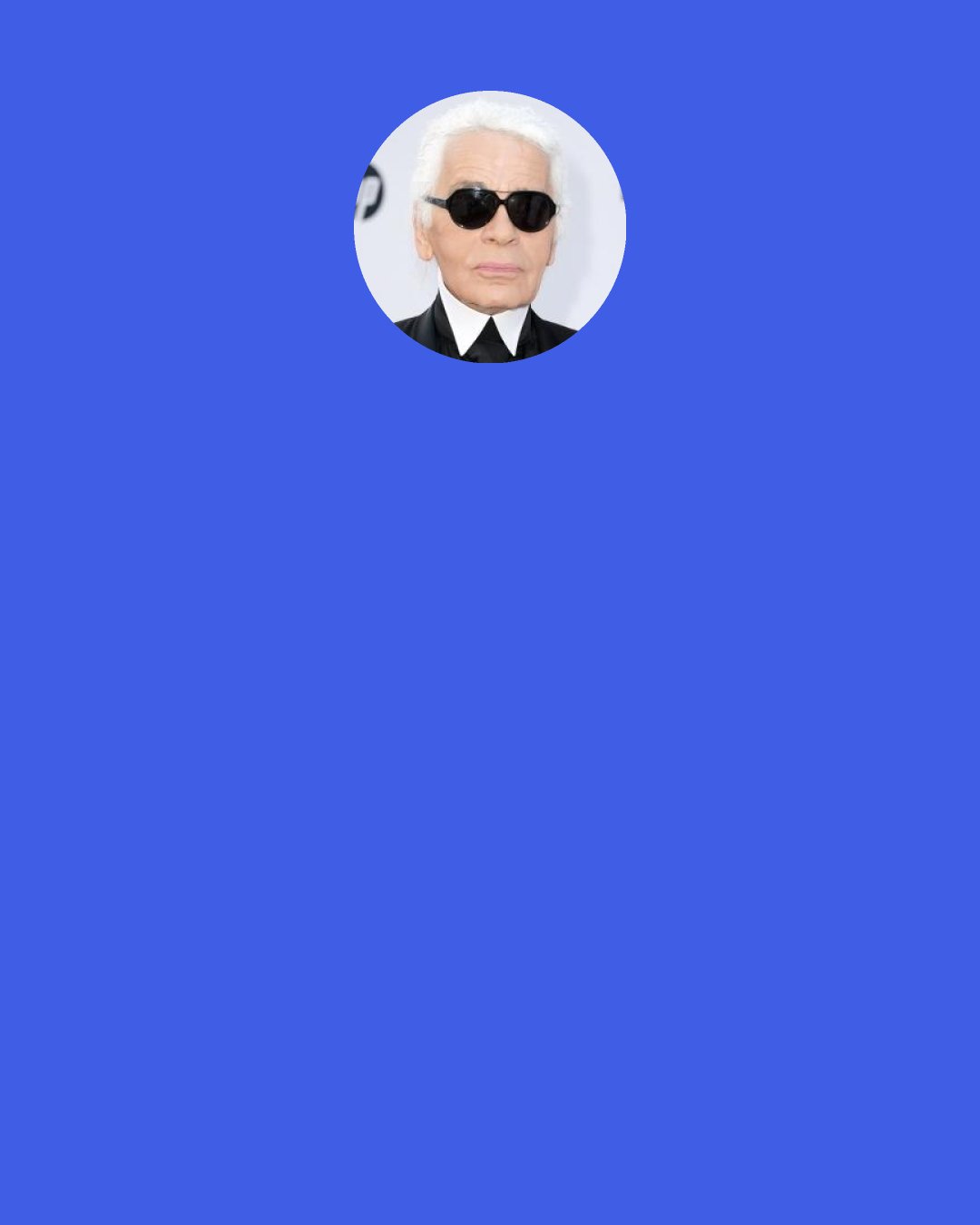 Karl Lagerfeld: It’s great that in life you do something that you want to do because you like doing it and you’re not bored. I’m not bored at all. I’m even interested in lots of things, more so today than before.