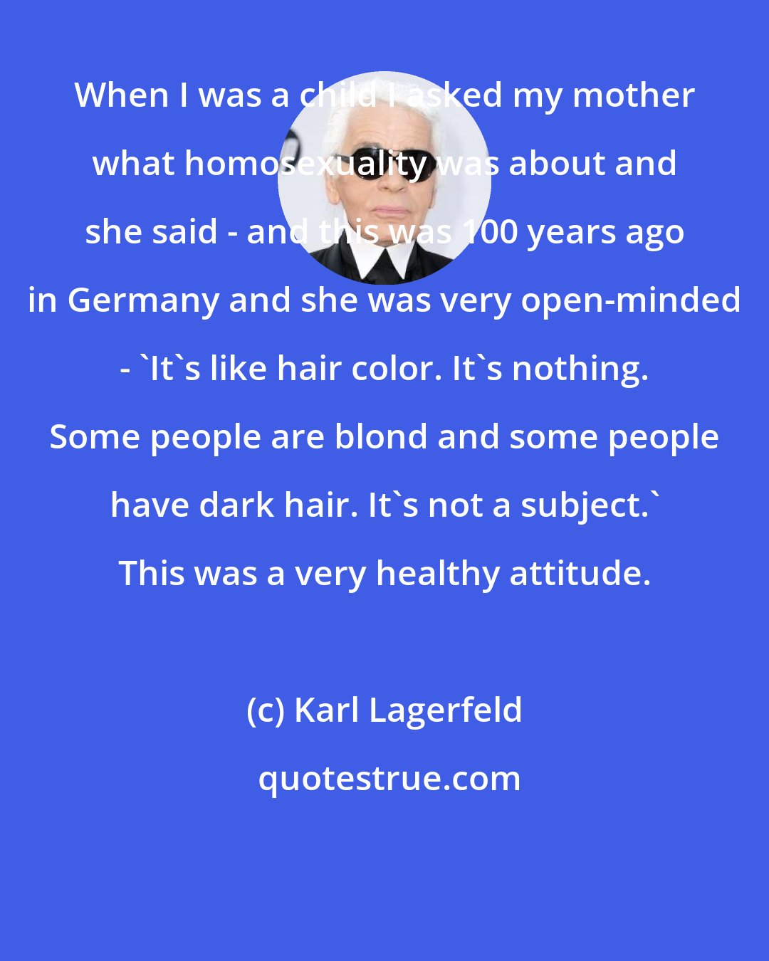 Karl Lagerfeld: When I was a child I asked my mother what homosexuality was about and she said - and this was 100 years ago in Germany and she was very open-minded - 'It's like hair color. It's nothing. Some people are blond and some people have dark hair. It's not a subject.' This was a very healthy attitude.