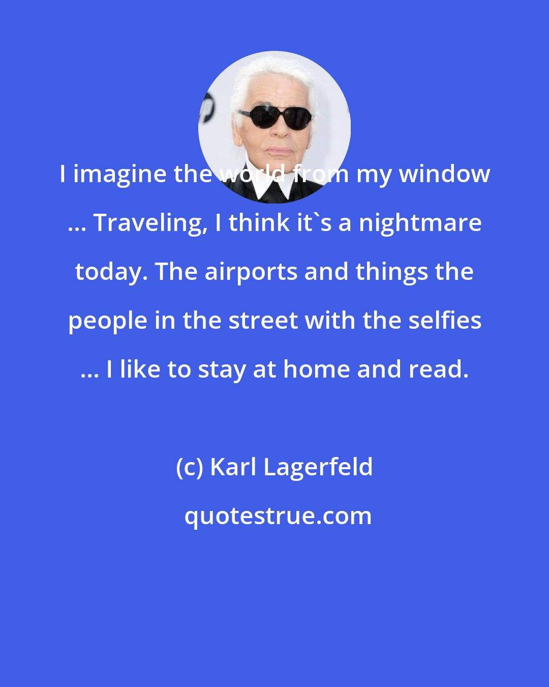 Karl Lagerfeld: I imagine the world from my window ... Traveling, I think it's a nightmare today. The airports and things the people in the street with the selfies ... I like to stay at home and read.