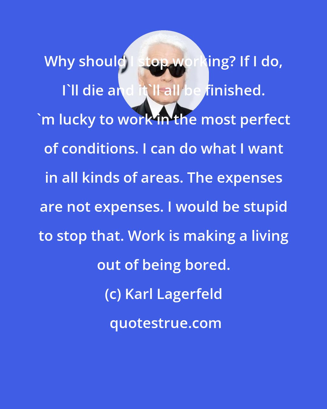 Karl Lagerfeld: Why should I stop working? If I do, I'll die and it'll all be finished. 'm lucky to work in the most perfect of conditions. I can do what I want in all kinds of areas. The expenses are not expenses. I would be stupid to stop that. Work is making a living out of being bored.