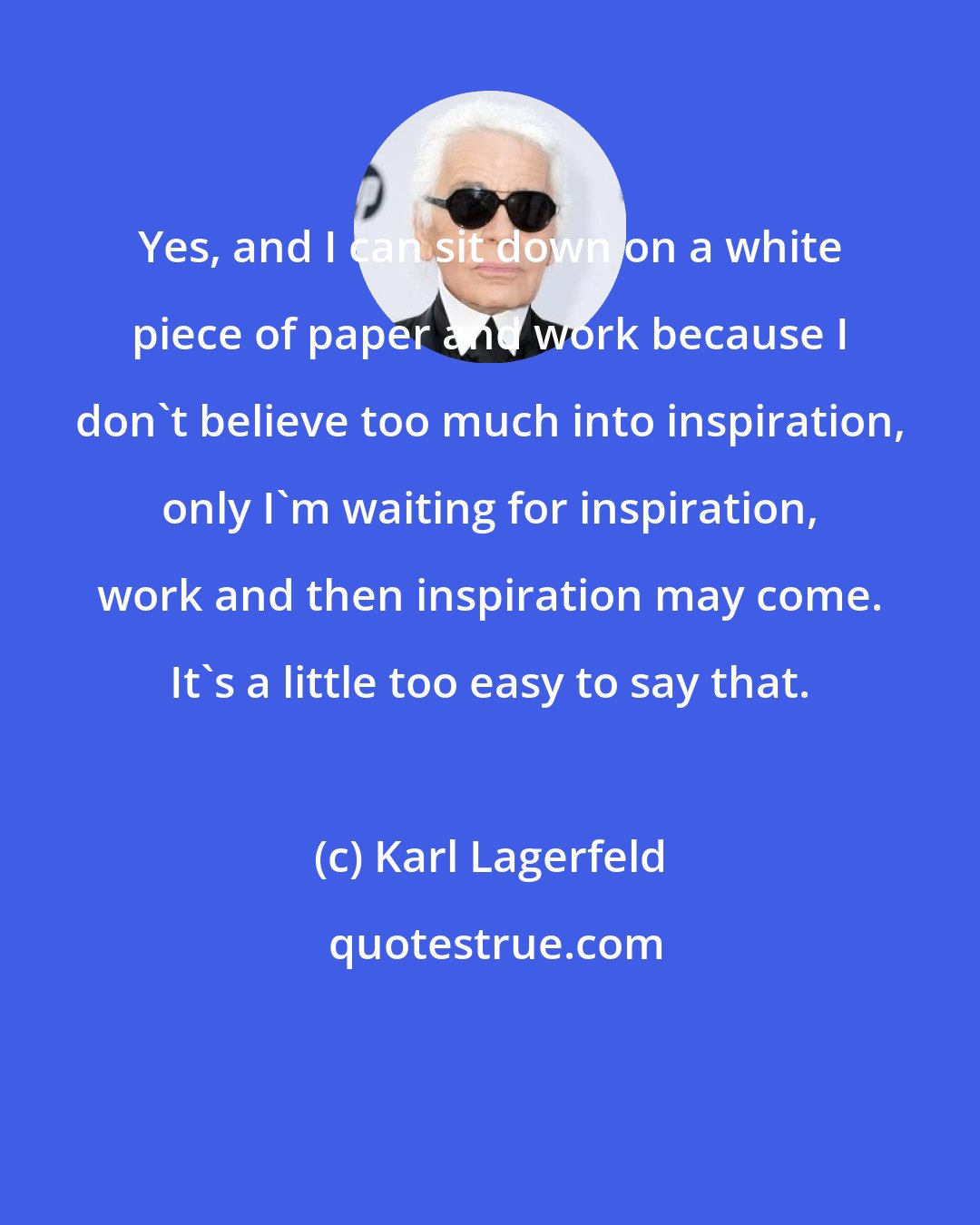 Karl Lagerfeld: Yes, and I can sit down on a white piece of paper and work because I don't believe too much into inspiration, only I'm waiting for inspiration, work and then inspiration may come. It's a little too easy to say that.