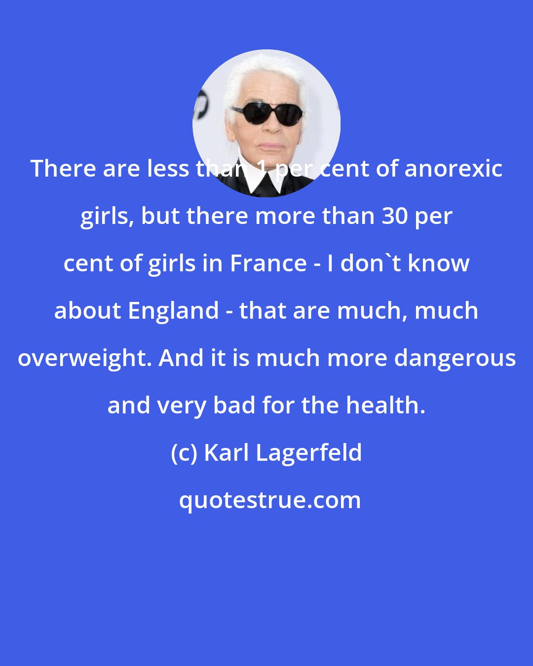 Karl Lagerfeld: There are less than 1 per cent of anorexic girls, but there more than 30 per cent of girls in France - I don't know about England - that are much, much overweight. And it is much more dangerous and very bad for the health.