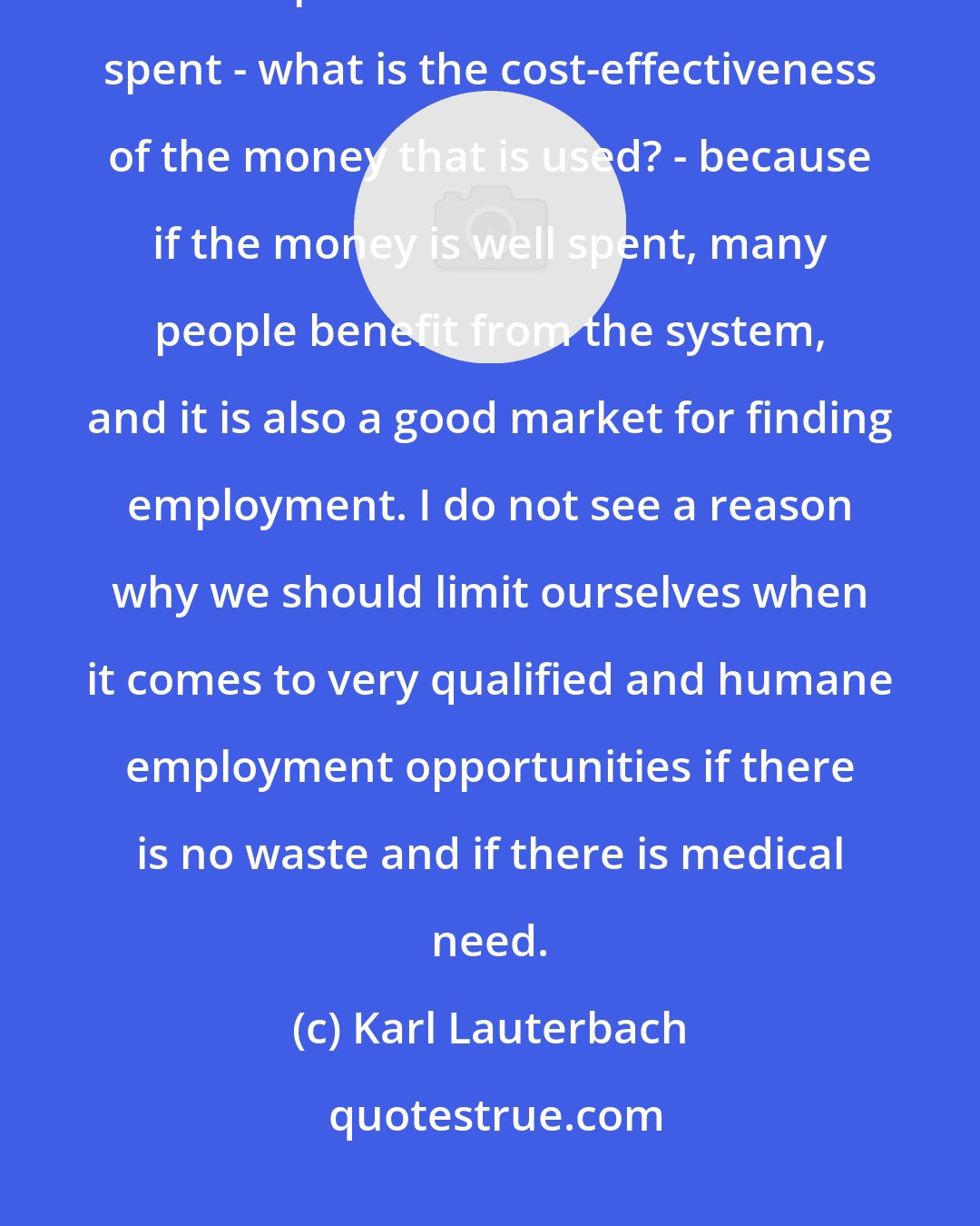 Karl Lauterbach: I think from an economics point of view, it is important that the money that is spent for health care is well spent - what is the cost-effectiveness of the money that is used? - because if the money is well spent, many people benefit from the system, and it is also a good market for finding employment. I do not see a reason why we should limit ourselves when it comes to very qualified and humane employment opportunities if there is no waste and if there is medical need.