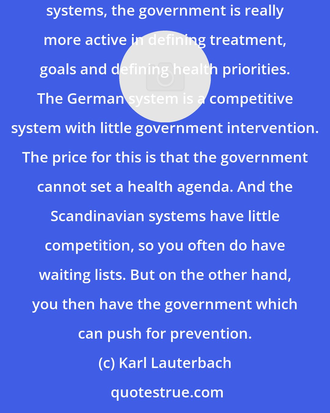 Karl Lauterbach: I think the Scandinavian health systems are better when it comes to preventative care than the German system, because in the Scandinavian systems, the government is really more active in defining treatment, goals and defining health priorities. The German system is a competitive system with little government intervention. The price for this is that the government cannot set a health agenda. And the Scandinavian systems have little competition, so you often do have waiting lists. But on the other hand, you then have the government which can push for prevention.