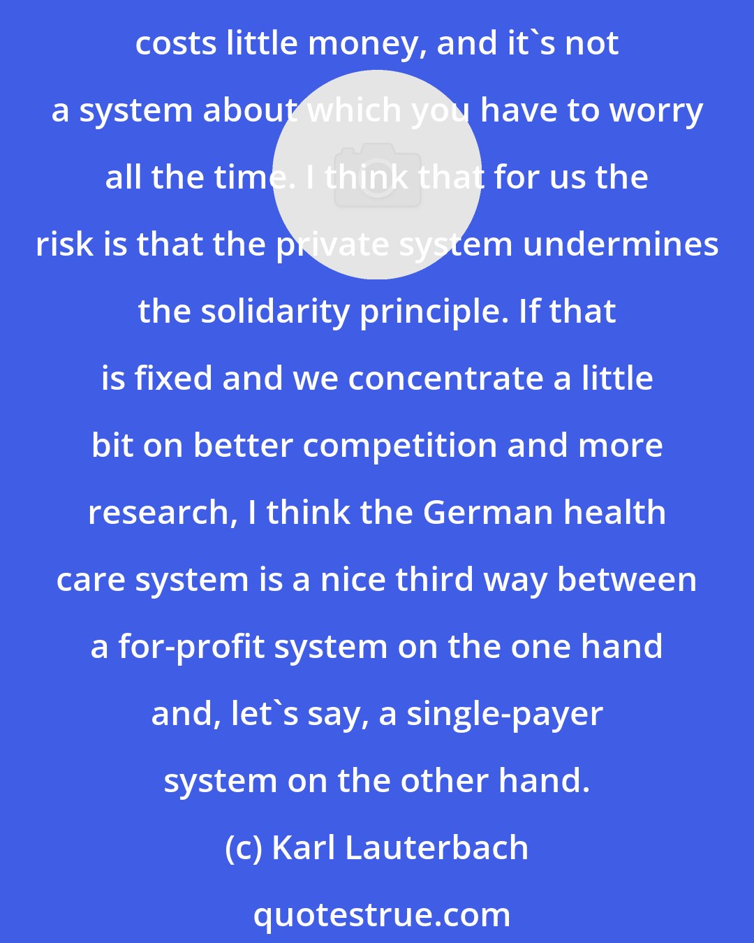 Karl Lauterbach: In comparison to the U.S. health care system, the German system is clearly better, because the German health care system works for everyone who needs care, ... costs little money, and it's not a system about which you have to worry all the time. I think that for us the risk is that the private system undermines the solidarity principle. If that is fixed and we concentrate a little bit on better competition and more research, I think the German health care system is a nice third way between a for-profit system on the one hand and, let's say, a single-payer system on the other hand.