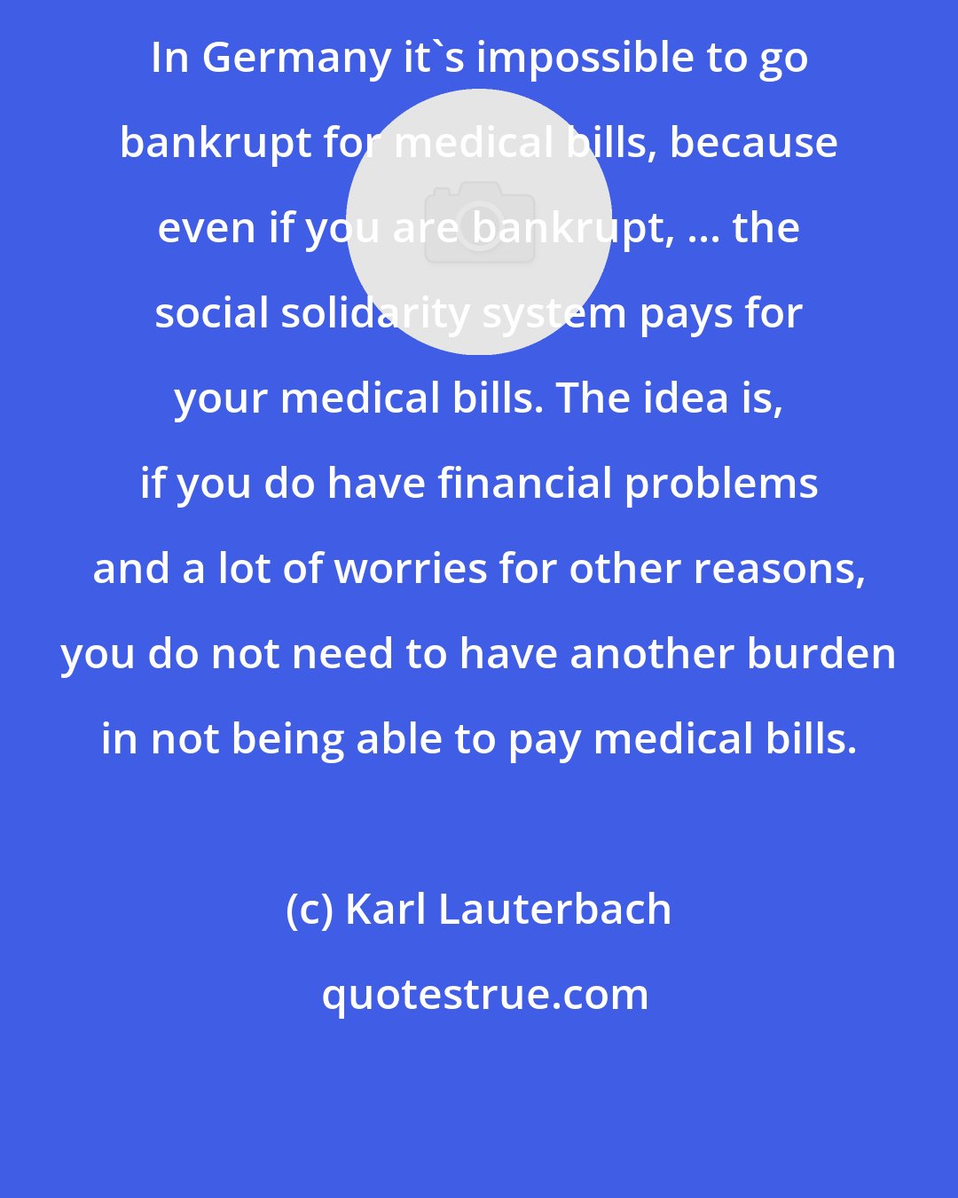 Karl Lauterbach: In Germany it's impossible to go bankrupt for medical bills, because even if you are bankrupt, ... the social solidarity system pays for your medical bills. The idea is, if you do have financial problems and a lot of worries for other reasons, you do not need to have another burden in not being able to pay medical bills.