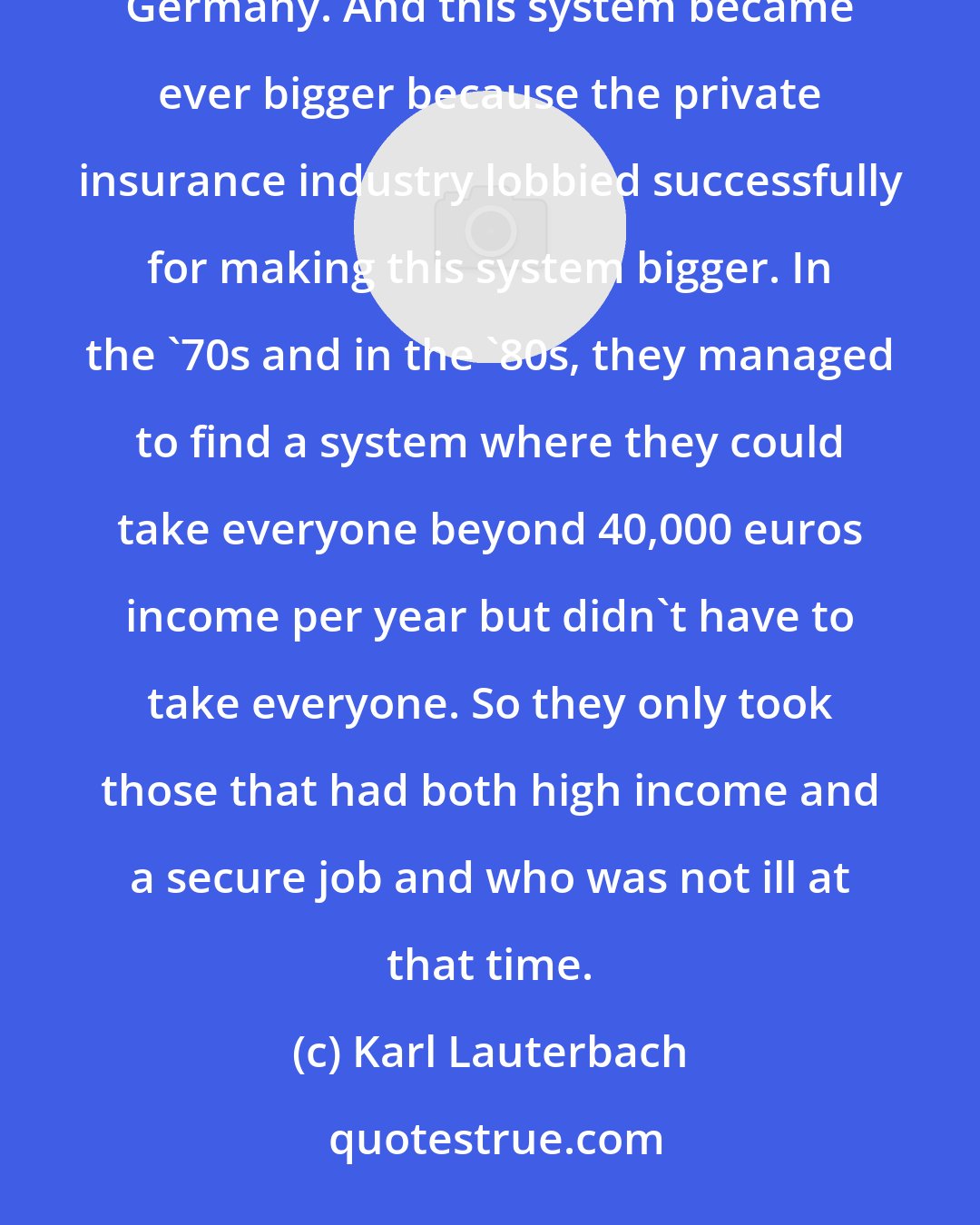 Karl Lauterbach: In the '50s and in the '60s, the private insurance system originally was a benefit for the bureaucrats in Germany. And this system became ever bigger because the private insurance industry lobbied successfully for making this system bigger. In the '70s and in the '80s, they managed to find a system where they could take everyone beyond 40,000 euros income per year but didn't have to take everyone. So they only took those that had both high income and a secure job and who was not ill at that time.