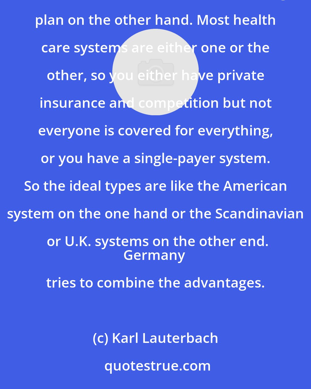 Karl Lauterbach: The German health care system is unique in its attempt to combine competition among sickness funds on the one hand and a universal coverage plan on the other hand. Most health care systems are either one or the other, so you either have private insurance and competition but not everyone is covered for everything, or you have a single-payer system. So the ideal types are like the American system on the one hand or the Scandinavian or U.K. systems on the other end.
Germany tries to combine the advantages.