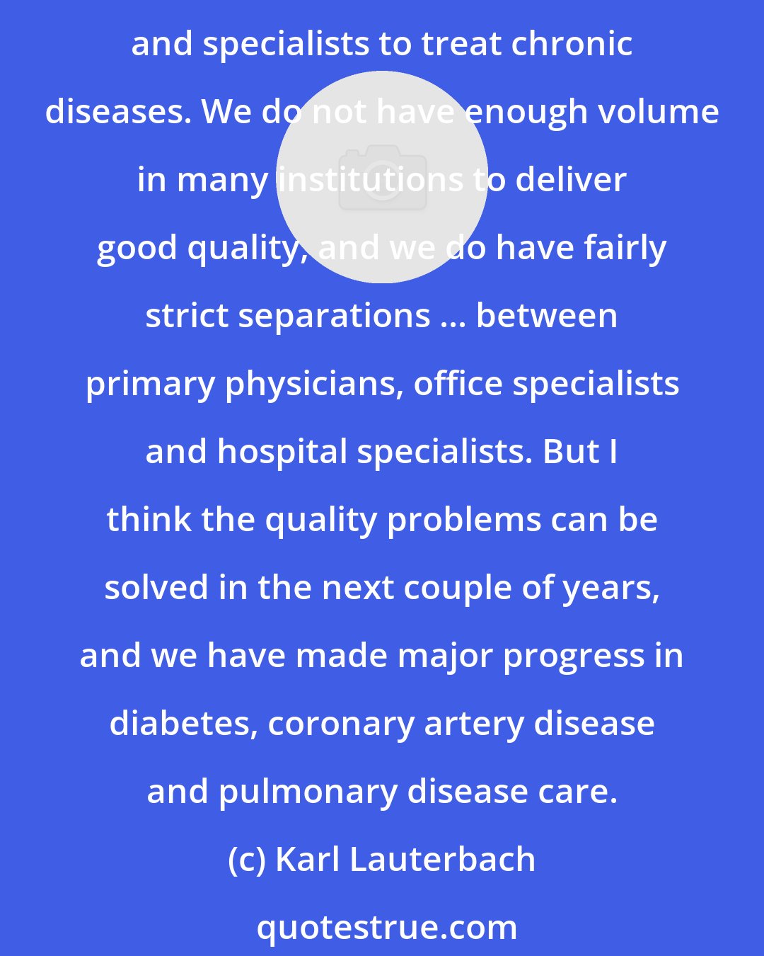 Karl Lauterbach: The quality of health care in Germany is not as good as people sometimes believe it to be. We have problems with chronic diseases. The German system allows too many hospitals and specialists to treat chronic diseases. We do not have enough volume in many institutions to deliver good quality, and we do have fairly strict separations ... between primary physicians, office specialists and hospital specialists. But I think the quality problems can be solved in the next couple of years, and we have made major progress in diabetes, coronary artery disease and pulmonary disease care.