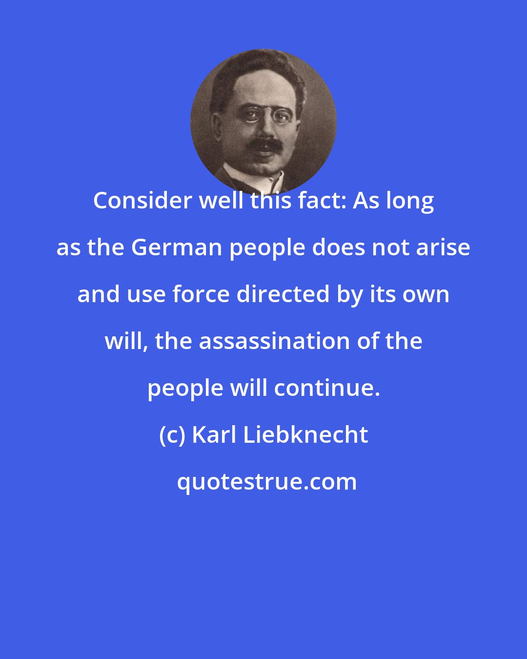 Karl Liebknecht: Consider well this fact: As long as the German people does not arise and use force directed by its own will, the assassination of the people will continue.