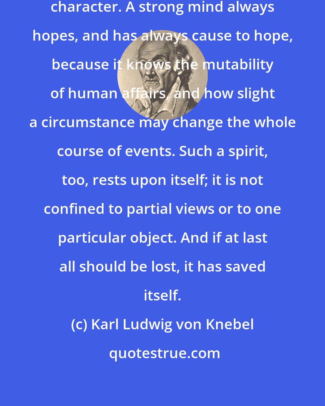 Karl Ludwig von Knebel: True hope is based on the energy of character. A strong mind always hopes, and has always cause to hope, because it knows the mutability of human affairs, and how slight a circumstance may change the whole course of events. Such a spirit, too, rests upon itself; it is not confined to partial views or to one particular object. And if at last all should be lost, it has saved itself.