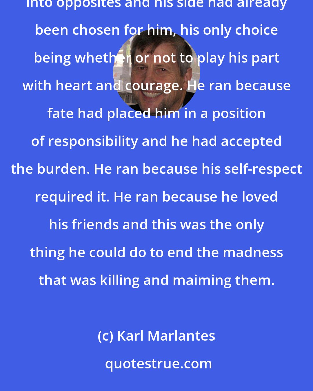 Karl Marlantes: He ran as he'd never run before, with neither hope nor despair. He ran because the world was divided into opposites and his side had already been chosen for him, his only choice being whether or not to play his part with heart and courage. He ran because fate had placed him in a position of responsibility and he had accepted the burden. He ran because his self-respect required it. He ran because he loved his friends and this was the only thing he could do to end the madness that was killing and maiming them.