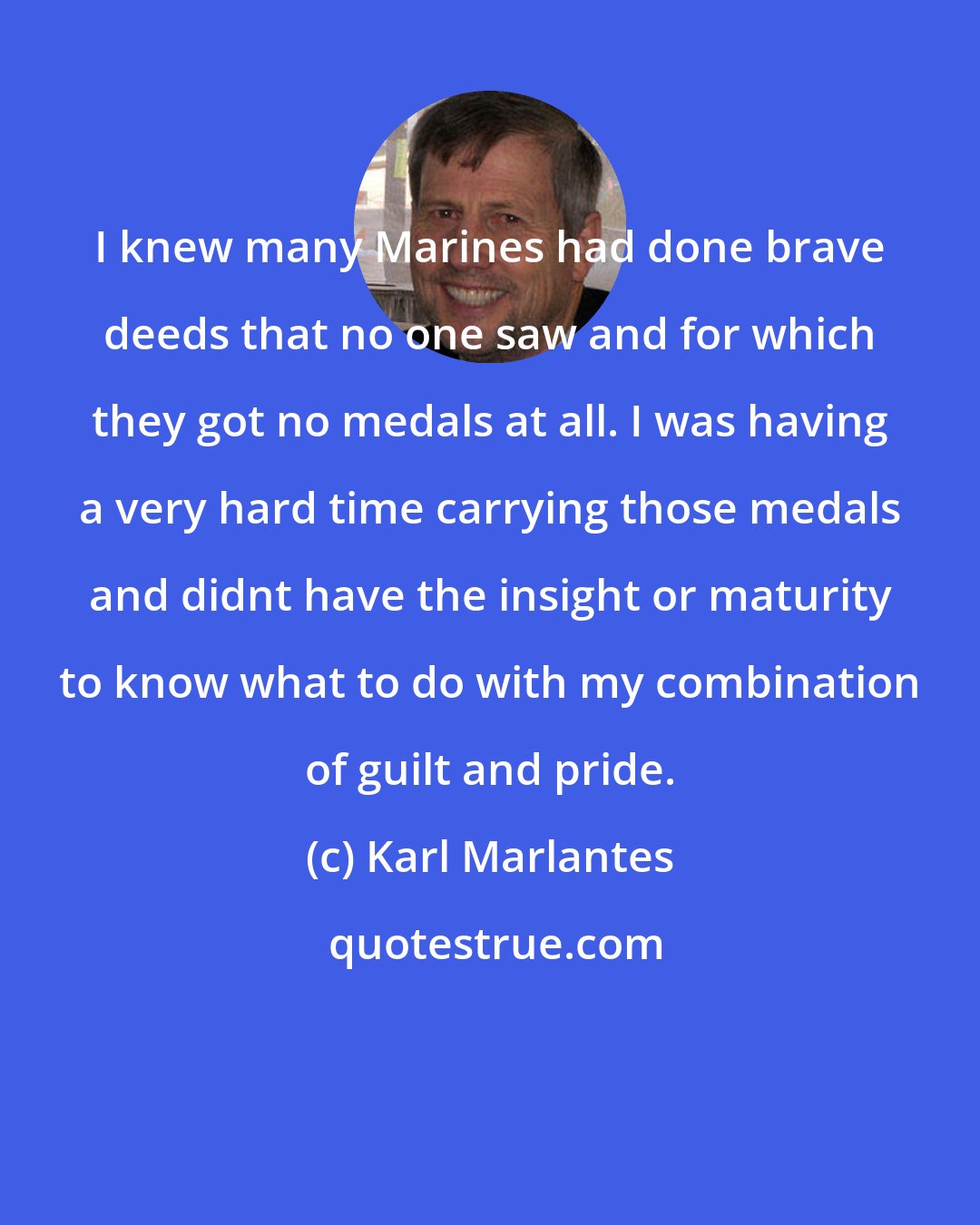 Karl Marlantes: I knew many Marines had done brave deeds that no one saw and for which they got no medals at all. I was having a very hard time carrying those medals and didnt have the insight or maturity to know what to do with my combination of guilt and pride.