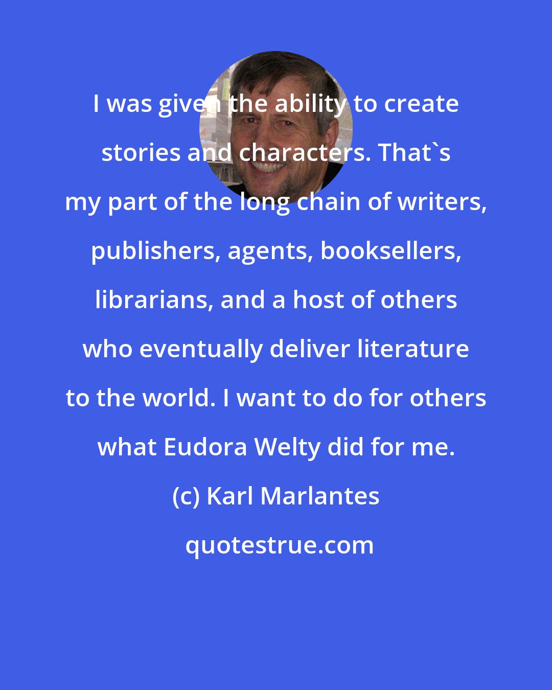 Karl Marlantes: I was given the ability to create stories and characters. That's my part of the long chain of writers, publishers, agents, booksellers, librarians, and a host of others who eventually deliver literature to the world. I want to do for others what Eudora Welty did for me.