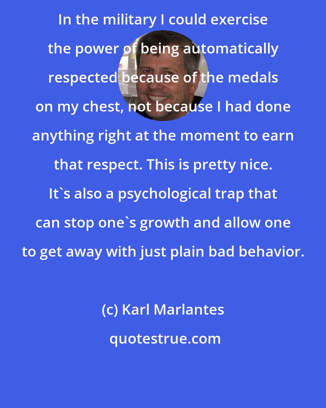 Karl Marlantes: In the military I could exercise the power of being automatically respected because of the medals on my chest, not because I had done anything right at the moment to earn that respect. This is pretty nice. It's also a psychological trap that can stop one's growth and allow one to get away with just plain bad behavior.