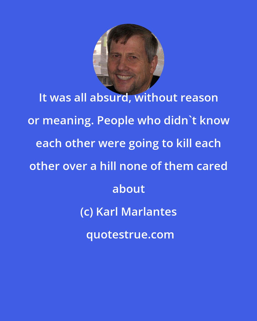 Karl Marlantes: It was all absurd, without reason or meaning. People who didn't know each other were going to kill each other over a hill none of them cared about