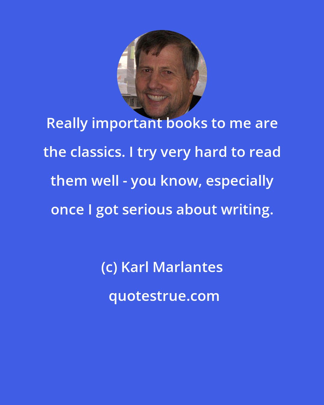 Karl Marlantes: Really important books to me are the classics. I try very hard to read them well - you know, especially once I got serious about writing.