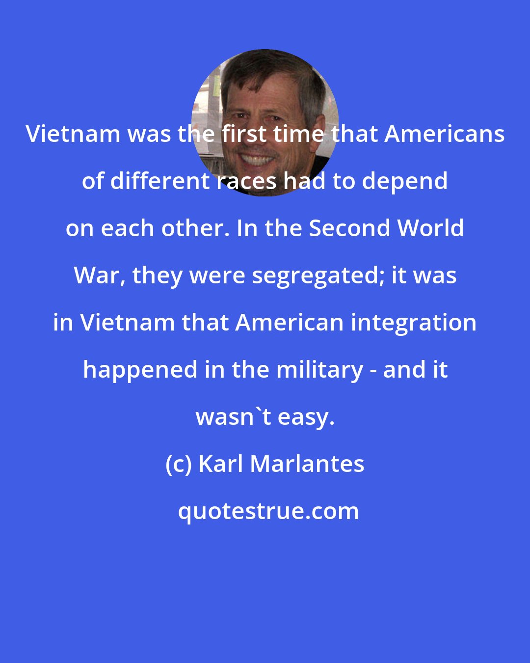 Karl Marlantes: Vietnam was the first time that Americans of different races had to depend on each other. In the Second World War, they were segregated; it was in Vietnam that American integration happened in the military - and it wasn't easy.